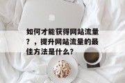 如何才能获得网站流量?,提升网站流量的最佳方法是什么? 如何才能获得网站流量?,提升网站流量的最佳方法是什么?