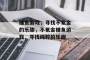 捕鱼游戏,寻找不氪金的乐趣,不氪金捕鱼游戏,寻找纯粹的乐趣 捕鱼游戏,寻找不氪金的乐趣,不氪金捕鱼游戏,寻找纯粹的乐趣