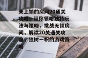 未上锁的房间20通关攻略—带你领略独特玩法与策略,挑战无锁房间,解读20关通关攻略,独树一帜的游戏策略 未上锁的房间20通关攻略—带你领略独特玩法与策略,挑战无锁房间,解读20关通关攻略,独树一帜的游戏策略