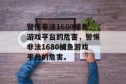 警惕非法1680捕鱼游戏平台的危害，警惕非法1680捕鱼游戏平台的危害。