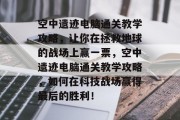 空中遗迹电脑通关教学攻略,让你在拯救地球的战场上赢一票,空中遗迹电脑通关教学攻略,如何在科技战场赢得最后的胜利! 空中遗迹电脑通关教学攻略,让你在拯救地球的战场上赢一票,空中遗迹电脑通关教学攻略,如何在科技战场赢得最后的胜利!