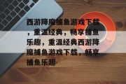 西游降魔捕鱼游戏下载,重温经典,畅享捕鱼乐趣,重温经典西游降魔捕鱼游戏下载,畅享捕鱼乐趣 西游降魔捕鱼游戏下载,重温经典,畅享捕鱼乐趣,重温经典西游降魔捕鱼游戏下载,畅享捕鱼乐趣