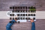 捕鱼游戏金币兑换困境,如何解决无法兑换的难题,解决捕鱼游戏金币兑换困境的难题,策略与方法 捕鱼游戏金币兑换困境,如何解决无法兑换的难题,解决捕鱼游戏金币兑换困境的难题,策略与方法