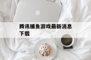 腾讯捕鱼游戏最新消息下载 腾讯捕鱼游戏最新消息下载