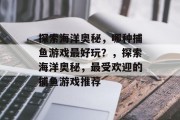 探索海洋奥秘，哪种捕鱼游戏最好玩？，探索海洋奥秘，最受欢迎的捕鱼游戏推荐