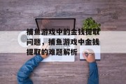 捕鱼游戏中的金钱提取问题,捕鱼游戏中金钱提取的难题解析 捕鱼游戏中的金钱提取问题,捕鱼游戏中金钱提取的难题解析