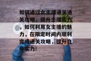 如何通过女主播通关通关攻略,提升主播能力,如何利用女主播的魅力,在限定时间内顺利完成通关攻略,提升自身实力! 如何通过女主播通关通关攻略,提升主播能力,如何利用女主播的魅力,在限定时间内顺利完成通关攻略,提升自身实力!