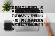警惕非法下载游戏,关于最新捕鱼游戏苹果版的正确认识,警惕非法下载,关于最新捕鱼游戏苹果版正确认识的引导 警惕非法下载游戏,关于最新捕鱼游戏苹果版的正确认识,警惕非法下载,关于最新捕鱼游戏苹果版正确认识的引导