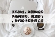 孤岛惊魂,如何破解超快通关策略,破浪前行,技巧解析超快通关策略