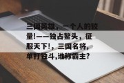 三国英雄,一个人的较量!——独占鳌头,征服天下!,三国名将,单打独斗,谁称霸主? 三国英雄,一个人的较量!——独占鳌头,征服天下!,三国名将,单打独斗,谁称霸主?
