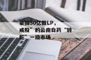 豪掷50亿做LP,“戒股”的云南白药“转舵”一级市场 豪掷50亿做LP,“戒股”的云南白药“转舵”一级市场