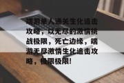 端游单人通关生化追击攻略,以无尽的激情挑战极限,死亡边缘,端游无尽激情生化追击攻略,极限极限! 端游单人通关生化追击攻略,以无尽的激情挑战极限,死亡边缘,端游无尽激情生化追击攻略,极限极限!