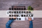 探索海洋的乐趣,一款可以捕鱼的手机游戏,海洋探秘,捕鱼达人游戏体验之旅 探索海洋的乐趣,一款可以捕鱼的手机游戏,海洋探秘,捕鱼达人游戏体验之旅