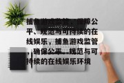 捕鱼游戏监管,保障公平、规范与可持续的在线娱乐,捕鱼游戏监管,确保公平、规范与可持续的在线娱乐环境 捕鱼游戏监管,保障公平、规范与可持续的在线娱乐,捕鱼游戏监管,确保公平、规范与可持续的在线娱乐环境