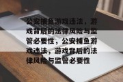 公安捕鱼游戏违法,游戏背后的法律风险与监管必要性,公安捕鱼游戏违法,游戏背后的法律风险与监管必要性 公安捕鱼游戏违法,游戏背后的法律风险与监管必要性,公安捕鱼游戏违法,游戏背后的法律风险与监管必要性
