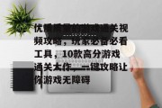 优质质量的游戏通关视频攻略,玩家必备必看工具,10款高分游戏通关大作,一键攻略让你游戏无障碍 优质质量的游戏通关视频攻略,玩家必备必看工具,10款高分游戏通关大作,一键攻略让你游戏无障碍