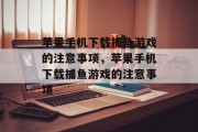 苹果手机下载捕鱼游戏的注意事项，苹果手机下载捕鱼游戏的注意事项
