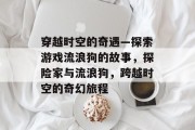 穿越时空的奇遇—探索游戏流浪狗的故事,探险家与流浪狗,跨越时空的奇幻旅程 穿越时空的奇遇—探索游戏流浪狗的故事,探险家与流浪狗,跨越时空的奇幻旅程