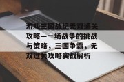游戏三国战纪无双通关攻略—一场战争的挑战与策略,三国争霸,无双过关攻略实战解析 游戏三国战纪无双通关攻略—一场战争的挑战与策略,三国争霸,无双过关攻略实战解析