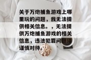 关于万炮捕鱼游戏上哪里玩的问题，我无法提供相关信息。，无法提供万炮捕鱼游戏的相关信息，违法犯罪问题须谨慎对待。