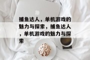 捕鱼达人,单机游戏的魅力与探索,捕鱼达人,单机游戏的魅力与探索 捕鱼达人,单机游戏的魅力与探索,捕鱼达人,单机游戏的魅力与探索