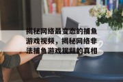 揭秘网络最变态的捕鱼游戏视频,揭秘网络非法捕鱼游戏视频的真相 揭秘网络最变态的捕鱼游戏视频,揭秘网络非法捕鱼游戏视频的真相