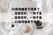 19游戏捕鱼千炮来了,深海狂欢,一炮千鱼,深海狂欢,一炮千鱼,19游戏捕鱼千炮来袭 19游戏捕鱼千炮来了,深海狂欢,一炮千鱼,深海狂欢,一炮千鱼,19游戏捕鱼千炮来袭