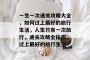 一生一次通关攻略大全,如何过上最好的旅行生活,人生只有一次旅行,通关攻略全指南,过上最好的旅行生活 一生一次通关攻略大全,如何过上最好的旅行生活,人生只有一次旅行,通关攻略全指南,过上最好的旅行生活
