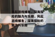 风起游戏捕鱼,深海探险的魅力与乐趣,风起游戏捕鱼,深海探险的魅力与乐趣 风起游戏捕鱼,深海探险的魅力与乐趣,风起游戏捕鱼,深海探险的魅力与乐趣