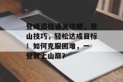 登峰造极通关攻略,登山技巧,轻松达成目标!如何克服困难,一 登就上山巅? 登峰造极通关攻略,登山技巧,轻松达成目标!如何克服困难,一 登就上山巅?