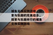 捕鱼兑换实物游戏,探索与乐趣的完美结合,探索与乐趣并行的捕鱼兑换实物游戏 捕鱼兑换实物游戏,探索与乐趣的完美结合,探索与乐趣并行的捕鱼兑换实物游戏