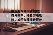 捕鱼游戏如何合理提升得分效率，捕鱼游戏攻略，如何合理提升得分效率