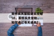 茶杯头大冒险通关攻略50，茶杯头大冒险，如何通过难关通关？