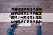 流量劫持网站,恶意手段干扰搜索引擎的正常运行,一网打尽!流量劫持网站的恶意手法被曝光! 流量劫持网站,恶意手段干扰搜索引擎的正常运行,一网打尽!流量劫持网站的恶意手法被曝光!