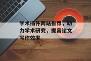 学术插件网站推荐,助力学术研究,提高论文写作效率 学术插件网站推荐,助力学术研究,提高论文写作效率