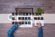 至尊5G流量卡充值网站,便捷高效,畅享高速网络新体验 至尊5G流量卡充值网站,便捷高效,畅享高速网络新体验