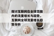 探讨互联网在全球范围内的流量增长与趋势,互联网全球流量增长趋势分析 探讨互联网在全球范围内的流量增长与趋势,互联网全球流量增长趋势分析