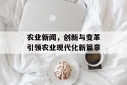 农业新闻，创新与变革引领农业现代化新篇章