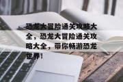 恐龙大冒险通关攻略大全,恐龙大冒险通关攻略大全,带你畅游恐龙世界! 恐龙大冒险通关攻略大全,恐龙大冒险通关攻略大全,带你畅游恐龙世界!