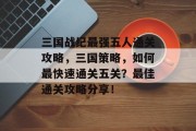 三国战纪最强五人通关攻略,三国策略,如何最快速通关五关?最佳通关攻略分享!