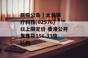 新股公告 | 太美医疗科技(02576)以上限定价 香港公开发售获156.33倍认购 新股公告 | 太美医疗科技(02576)以上限定价 香港公开发售获156.33倍认购