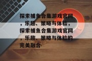 探索捕鱼合集游戏官网,乐趣、策略与体验,探索捕鱼合集游戏官网,乐趣、策略与体验的完美融合 探索捕鱼合集游戏官网,乐趣、策略与体验,探索捕鱼合集游戏官网,乐趣、策略与体验的完美融合