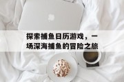 探索捕鱼日历游戏,一场深海捕鱼的冒险之旅 探索捕鱼日历游戏,一场深海捕鱼的冒险之旅