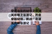 穿越山谷的秘境之旅通关攻略之谷游记,开启穿越秘境,挑战一命通关攻略谷游记 穿越山谷的秘境之旅通关攻略之谷游记,开启穿越秘境,挑战一命通关攻略谷游记