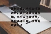 捕鱼游戏,手机支付赢话费,轻松体验海洋乐趣,手机支付赢话费,体验海洋乐趣,捕鱼游戏新玩法 捕鱼游戏,手机支付赢话费,轻松体验海洋乐趣,手机支付赢话费,体验海洋乐趣,捕鱼游戏新玩法