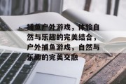 捕鱼户外游戏,体验自然与乐趣的完美结合,户外捕鱼游戏,自然与乐趣的完美交融 捕鱼户外游戏,体验自然与乐趣的完美结合,户外捕鱼游戏,自然与乐趣的完美交融