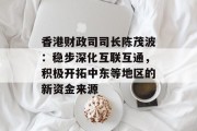 香港财政司司长陈茂波:稳步深化互联互通,积极开拓中东等地区的新资金来源 香港财政司司长陈茂波:稳步深化互联互通,积极开拓中东等地区的新资金来源