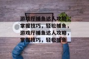 游戏厅捕鱼达人攻略,掌握技巧,轻松捕鱼,游戏厅捕鱼达人攻略,掌握技巧,轻松捕鱼 游戏厅捕鱼达人攻略,掌握技巧,轻松捕鱼,游戏厅捕鱼达人攻略,掌握技巧,轻松捕鱼
