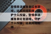 警惕非法捕鱼拿红包游戏,远离网络陷阱,保护个人权益,警惕非法捕鱼拿红包游戏,守护个人权益,远离网络陷阱 警惕非法捕鱼拿红包游戏,远离网络陷阱,保护个人权益,警惕非法捕鱼拿红包游戏,守护个人权益,远离网络陷阱