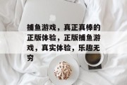 捕鱼游戏,真正真棒的正版体验,正版捕鱼游戏,真实体验,乐趣无穷 捕鱼游戏,真正真棒的正版体验,正版捕鱼游戏,真实体验,乐趣无穷